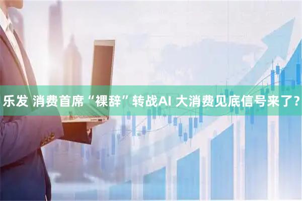 乐发 消费首席“裸辞”转战AI 大消费见底信号来了？