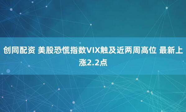 创同配资 美股恐慌指数VIX触及近两周高位 最新上涨2.2点