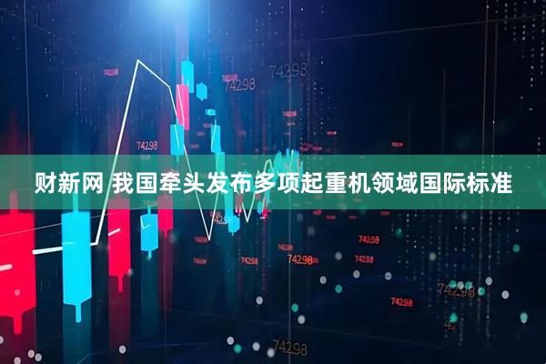 财新网 我国牵头发布多项起重机领域国际标准