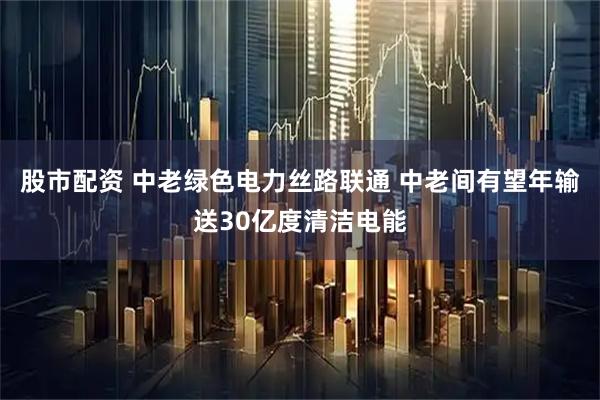 股市配资 中老绿色电力丝路联通 中老间有望年输送30亿度清洁电能