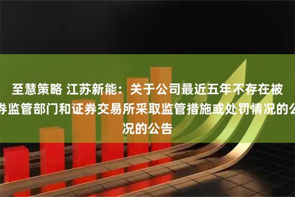 至慧策略 江苏新能：关于公司最近五年不存在被证券监管部门和证券交易所采取监管措施或处罚情况的公告