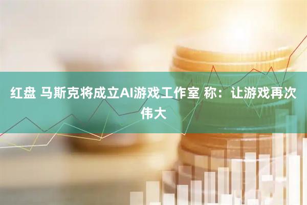 红盘 马斯克将成立AI游戏工作室 称：让游戏再次伟大
