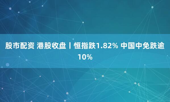 股市配资 港股收盘丨恒指跌1.82% 中国中免跌逾10%