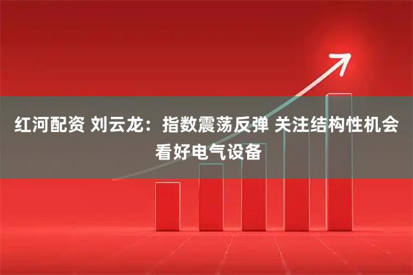 红河配资 刘云龙：指数震荡反弹 关注结构性机会 看好电气设备