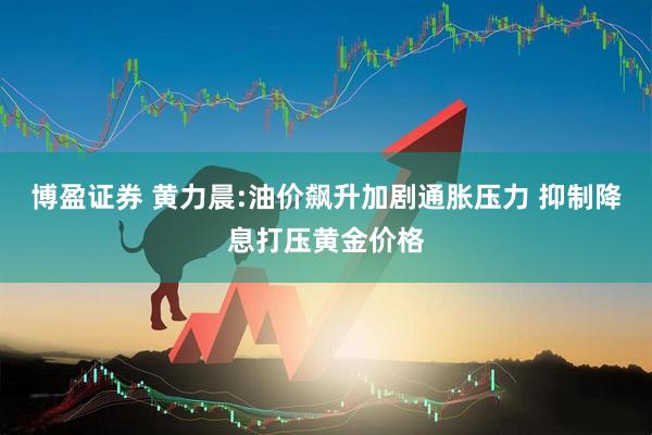 博盈证券 黄力晨:油价飙升加剧通胀压力 抑制降息打压黄金价格