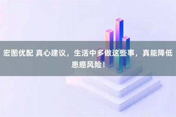 宏图优配 真心建议,生活中多做这些事,真能降低患癌风险!