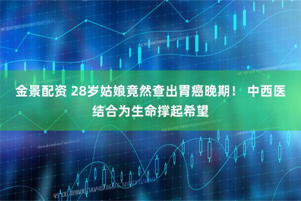 金景配资 28岁姑娘竟然查出胃癌晚期! 中西医结合为生命撑起希望