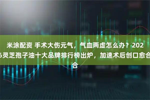 米涂配资 手术大伤元气,气血两虚怎么办?2026灵芝孢子油十大品牌排行榜出炉,加速术后创口愈合
