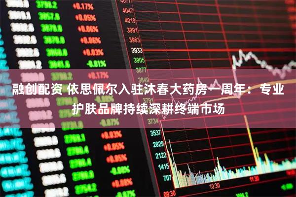 融创配资 依思佩尔入驻沐春大药房一周年：专业护肤品牌持续深耕终端市场