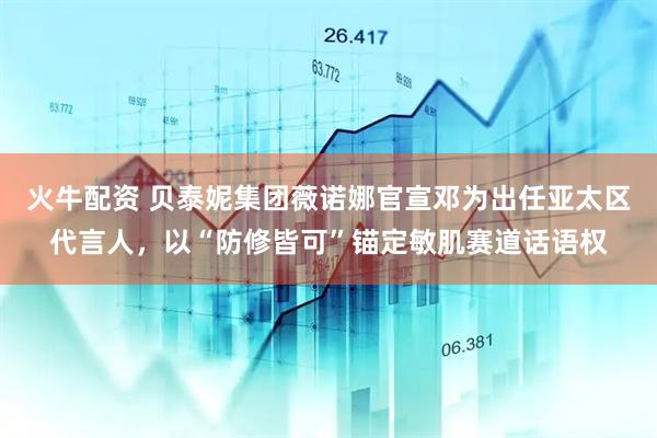 火牛配资 贝泰妮集团薇诺娜官宣邓为出任亚太区代言人,以“防修皆可”锚定敏肌赛道话语权
