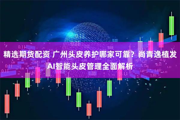 精选期货配资 广州头皮养护哪家可靠？尚青逸植发AI智能头皮管理全面解析