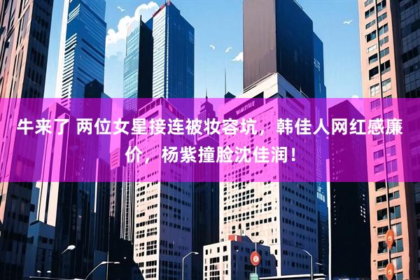 牛来了 两位女星接连被妆容坑，韩佳人网红感廉价，杨紫撞脸沈佳润！