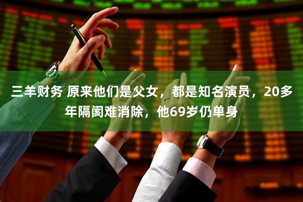 三羊财务 原来他们是父女，都是知名演员，20多年隔阂难消除，他69岁仍单身