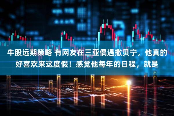 牛股远期策略 有网友在三亚偶遇撒贝宁，他真的好喜欢来这度假！感觉他每年的日程，就是