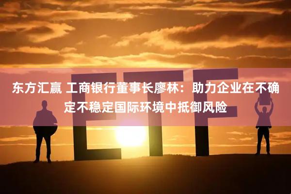 东方汇赢 工商银行董事长廖林:助力企业在不确定不稳定国际环境中抵御风险