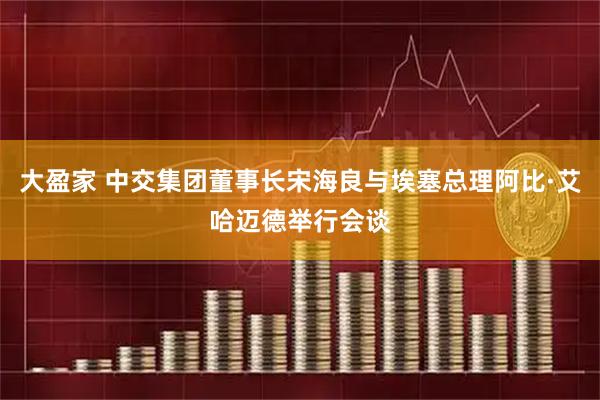 大盈家 中交集团董事长宋海良与埃塞总理阿比·艾哈迈德举行会谈