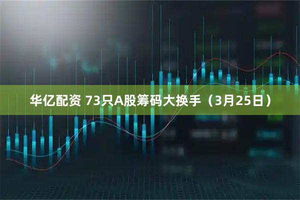 华亿配资 73只A股筹码大换手（3月25日）