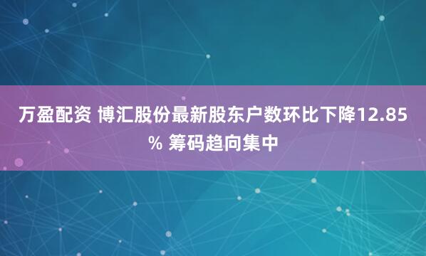 万盈配资 博汇股份最新股东户数环比下降12.85% 筹码趋向集中