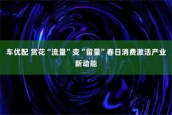 车优配 赏花“流量”变“留量”春日消费激活产业新动能