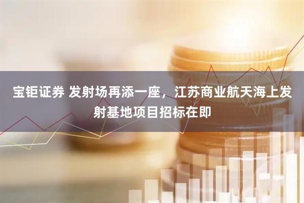 宝钜证券 发射场再添一座，江苏商业航天海上发射基地项目招标在即
