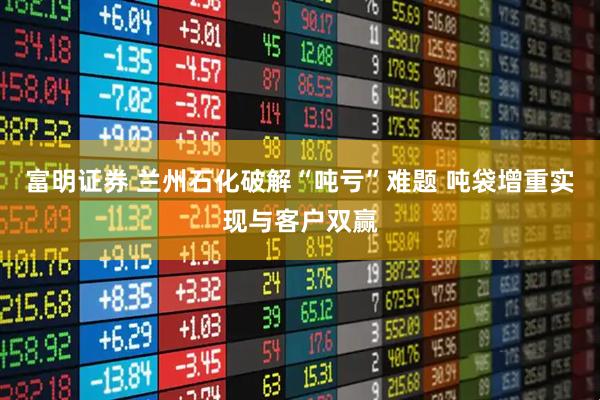 富明证券 兰州石化破解“吨亏”难题 吨袋增重实现与客户双赢