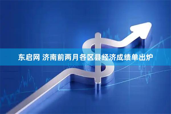 东启网 济南前两月各区县经济成绩单出炉