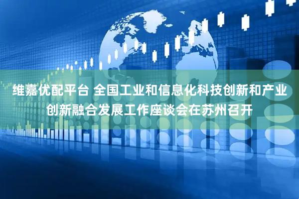 维嘉优配平台 全国工业和信息化科技创新和产业创新融合发展工作座谈会在苏州召开