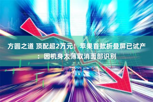 方圆之道 顶配超2万元！苹果首款折叠屏已试产：因机身太薄取消面部识别