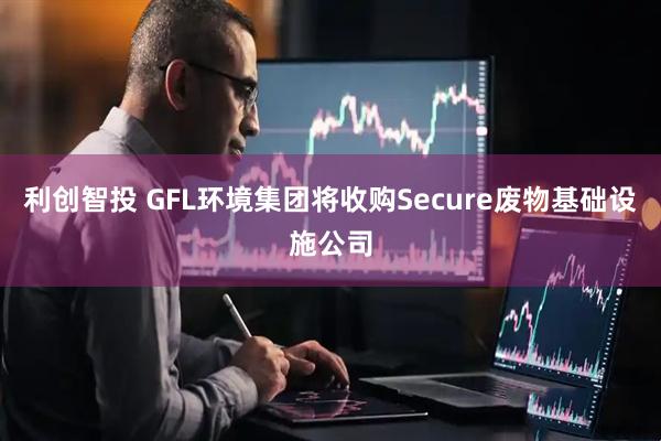 利创智投 GFL环境集团将收购Secure废物基础设施公司