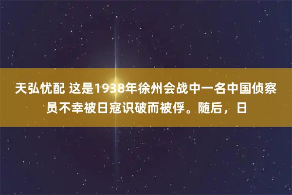 天弘忧配 这是1938年徐州会战中一名中国侦察员不幸被日寇识破而被俘。随后，日