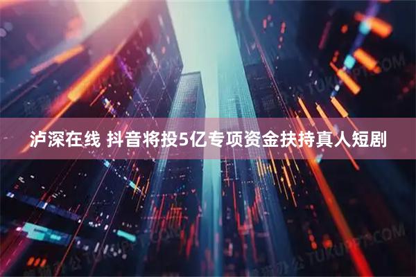 泸深在线 抖音将投5亿专项资金扶持真人短剧