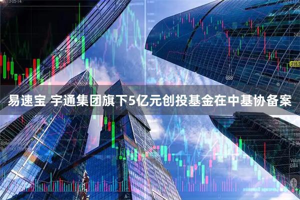 易速宝 宇通集团旗下5亿元创投基金在中基协备案
