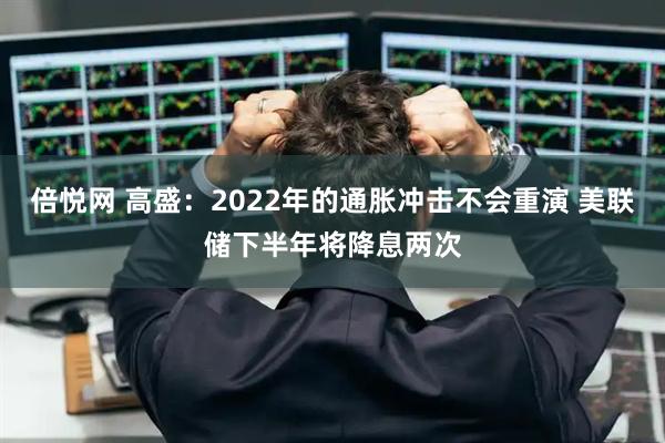 倍悦网 高盛：2022年的通胀冲击不会重演 美联储下半年将降息两次