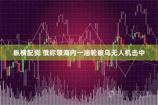 纵横配资 俄称领海内一油轮被乌无人机击中