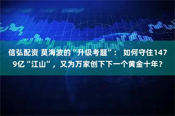 信弘配资 莫海波的“升级考题”： 如何守住1479亿“江山”，又为万家创下下一个黄金十年？