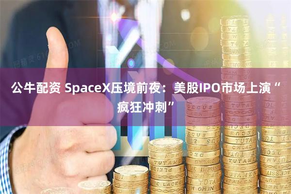 公牛配资 SpaceX压境前夜：美股IPO市场上演“疯狂冲刺”