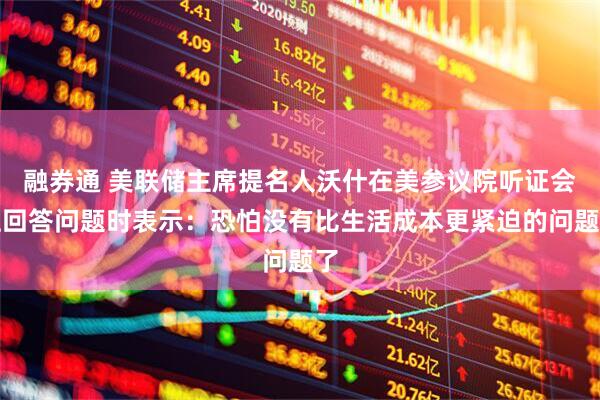 融券通 美联储主席提名人沃什在美参议院听证会上回答问题时表示：恐怕没有比生活成本更紧迫的问题了