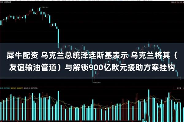 犀牛配资 乌克兰总统泽连斯基表示 乌克兰将其（友谊输油管道）与解锁900亿欧元援助方案挂钩