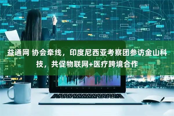 益通网 协会牵线，印度尼西亚考察团参访金山科技，共促物联网+医疗跨境合作