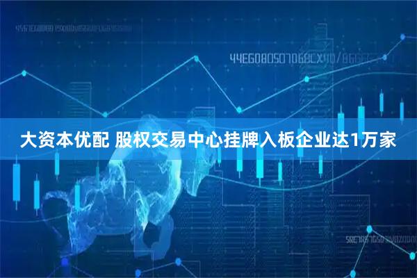 大资本优配 股权交易中心挂牌入板企业达1万家