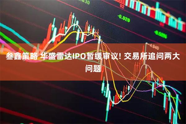 叁鑫策略 华盛雷达IPO暂缓审议! 交易所追问两大问题