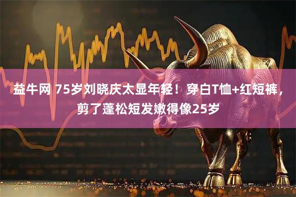 益牛网 75岁刘晓庆太显年轻！穿白T恤+红短裤，剪了蓬松短发嫩得像25岁