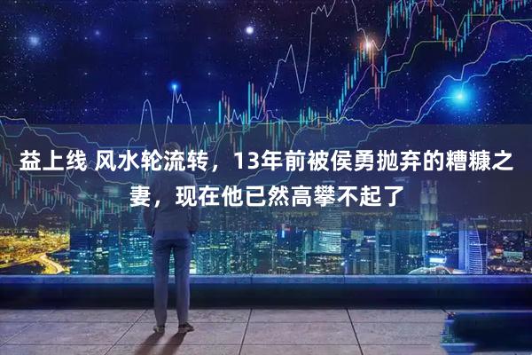 益上线 风水轮流转,13年前被侯勇抛弃的糟糠之妻,现在他已然高攀不起了