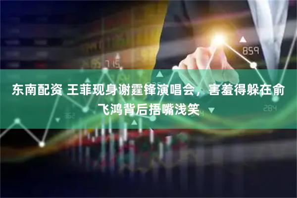 东南配资 王菲现身谢霆锋演唱会,害羞得躲在俞飞鸿背后捂嘴浅笑