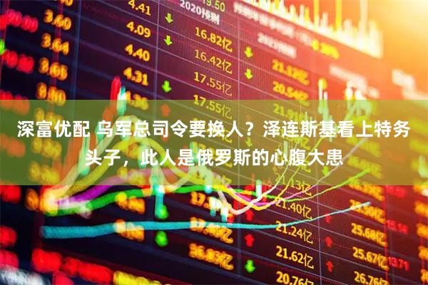 深富优配 乌军总司令要换人？泽连斯基看上特务头子，此人是俄罗斯的心腹大患