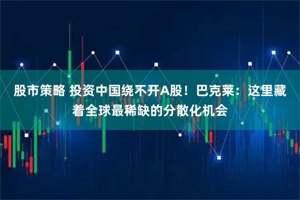 股市策略 投资中国绕不开A股！巴克莱：这里藏着全球最稀缺的分散化机会