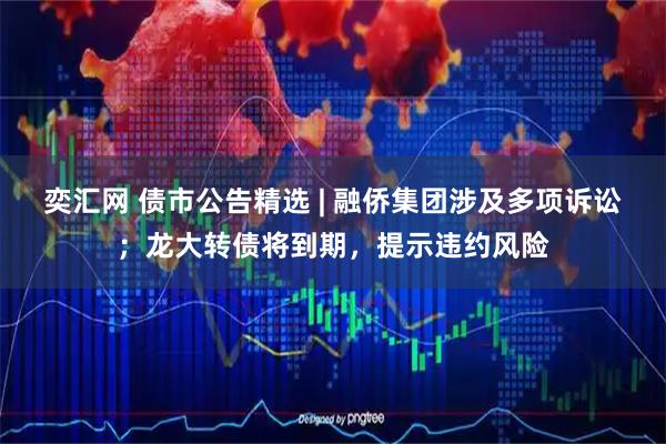 奕汇网 债市公告精选 | 融侨集团涉及多项诉讼；龙大转债将到期，提示违约风险