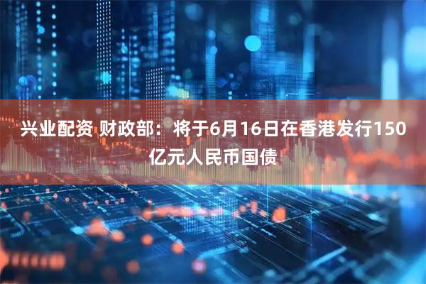 兴业配资 财政部：将于6月16日在香港发行150亿元人民币国债