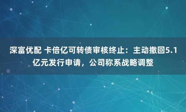 深富优配 卡倍亿可转债审核终止：主动撤回5.1亿元发行申请，公司称系战略调整
