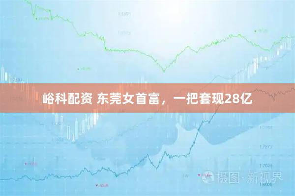 峪科配资 东莞女首富，一把套现28亿